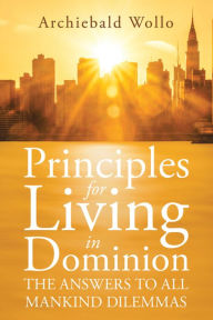Title: Principles for Living in Dominion: The Answers to All Mankind Dilemmas, Author: Archiebald Wollo