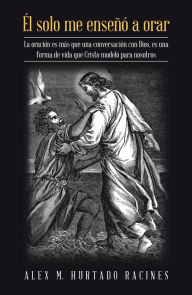 Title: Él Solo Me Enseñó a Orar: La Oración Es Más Que Una Conversación Con Dios, Es Una Forma De Vida Que Cristo Modeló Para Nosotros, Author: Alex M. Hurtado Racines