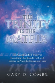 Title: The Trinity Is the Matrix: The Grand Unified Theory of Everything That Blends Faith with Science to Prove the Existence of God, Author: Gary D. Combs
