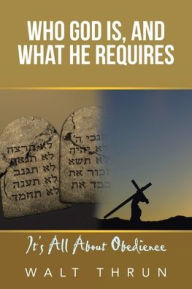 Title: Who God Is, and What He Requires: It's All About Obedience, Author: Walt Thrun