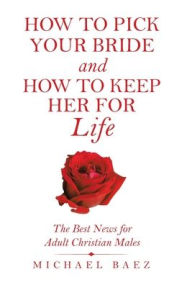 Title: How to Pick Your Bride and How to Keep Her for Life: The Best News for Adult Christian Males, Author: Michael Baez