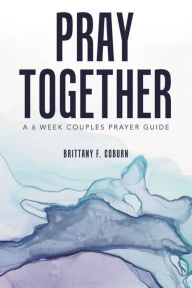 Title: Pray Together: A 6 Week Couples Prayer Guide, Author: Brittany F. Coburn