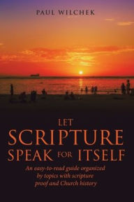 Title: Let Scripture Speak for Itself: An Easy-To-Read Guide Organized by Topics with Scripture Proof and Church History, Author: Paul Wilchek