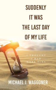 Title: Suddenly It Was the Last Day of My Life: I Thought I Had More Time, Author: Michael J Waggoner