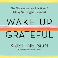 Title: Wake Up Grateful: The Transformative Practice of Taking Nothing for Granted, Author: Kristi Nelson
