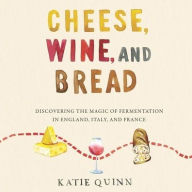 Title: Cheese, Wine, and Bread: Discovering the Magic of Fermentation in England, Italy, and France, Author: Katie Quinn