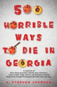 Title: 500 Horrible Ways to Die in Georgia: A Collection of Grim, Grisly, Gruesome, Ghastly, Gory, Grotesque, Lurid, Terrible, Tragic, Bizarre, and Sensational Deaths Reported in Georgia Newspapers Between 1820 and 1920, Author: A Stephen Johnson