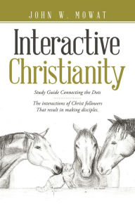 Title: Interactive Christianity: Study Guide Connecting the Dots...... the Interactions of Christ Followers That Result in Making Disciples., Author: John W. Mowat