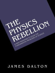 Title: The Physics Rebellion: A New Paradigm to Solve the Fundamental Problems of Science, Author: James Dalton