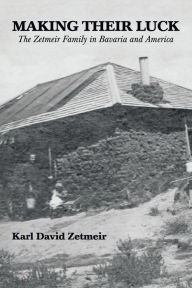 Title: Making Their Luck: The Zetmeir Family in Bavaria and America, Author: Karl David Zetmeir