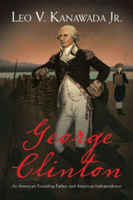 Title: George Clinton: An American Founding Father and American Independence, Author: Leo V. Kanawada Jr.