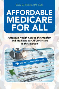 Title: Affordable Medicare for All: American Health Care Is the Problem and Medicare for All Americans Is the Solution, Author: Barry G. Hoerig RN CCM