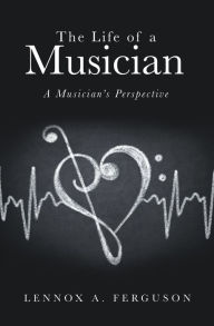 Title: The Life of a Musician: A Musician's Perspective, Author: Lennox A. Ferguson