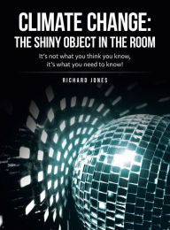 Title: Climate Change: the Shiny Object in the Room: It's Not What You Think You Know, It's What You Need to Know!, Author: Richard Jones