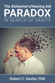 Title: The Alzheimer's/Hearing Aid Paradox: In Search of Sanity, Author: Robert C Keefer PhD