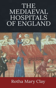 Title: The Mediaeval Hospitals of England, Author: Rotha Mary Clay