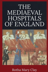 Title: The Mediaeval Hospitals of England, Author: Rotha Mary Clay