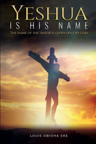 Title: YESHUA IS HIS NAME: HE NAME OF THE SAVIOR IS GIVEN ONLY BY GOD, Author: Louis Obioha Eke