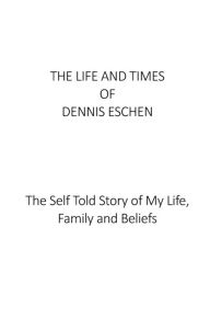 Title: The Life and Times of Dennis Eschen: The Self Told Story of My Life, Times and Beliefs, Author: Dennis Eschen