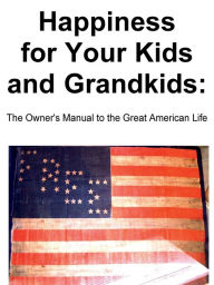 Title: Happiness for Your Kids and Grandkids: The Owner's Manual to the Great American Life, Author: Narciso Rosario