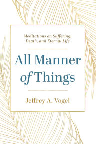 Title: All Manner of Things: Meditations on Suffering, Death, and Eternal Life, Author: Jeffrey A. Vogel