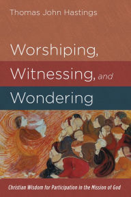 Title: Worshiping, Witnessing, and Wondering: Christian Wisdom for Participation in the Mission of God, Author: Thomas John Hastings