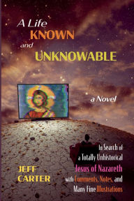 Title: A Life Known and Unknowable: In Search of a Totally Unhistorical Jesus of Nazareth with Comments, Notes, and Many Fine Illustrations - a Novel, Author: Jeff Carter