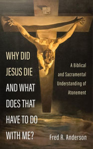 Title: Why Did Jesus Die and What Does That Have to Do with Me?: A Biblical and Sacramental Understanding of Atonement, Author: Fred R. Anderson