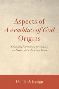 Title: Aspects of Assemblies of God Origins: Exploring Narratives, Theologies, and Issues from the Early Years, Author: Daniel D. Isgrigg