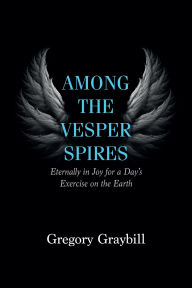 Title: Among the Vesper Spires: Eternally in Joy for a Day's Exercise on the Earth, Author: Gregory Graybill
