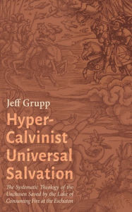 Title: Hyper-Calvinist Universal Salvation: The Systematic Theology of the Unchosen Saved by the Lake of Consuming Fire at the Eschaton, Author: Jeff Grupp