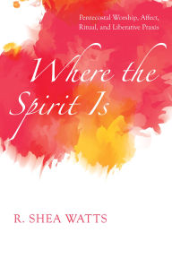 Title: Where the Spirit Is: Pentecostal Worship, Affect, Ritual, and Liberative Praxis, Author: R. Shea Watts
