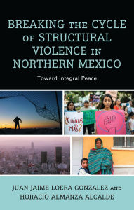 Title: Breaking the Cycle of Structural Violence in Northern Mexico: Toward Integral Peace, Author: Juan Jaime Loera Gonzalez