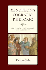 Title: Xenophon's Socratic Rhetoric: Virtue, Eros, and Philosophy in the Symposium, Author: Dustin A. Gish