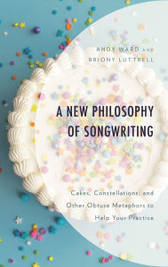 Title: A New Philosophy of Songwriting: Cakes, Constellations, and Other Obtuse Metaphors to Help Your Practice, Author: Andy Ward