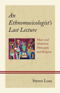 Title: An Ethnomusicologist's Last Lecture: Music and Globalism, Philosophy and Religion, Author: Steven Loza