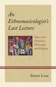 Title: An Ethnomusicologist's Last Lecture: Music and Globalism, Philosophy and Religion, Author: Steven Loza