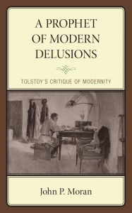 Title: A Prophet of Modern Delusions: Tolstoy's Critique of Modernity, Author: John P. Moran