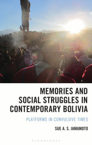 Title: Memories and Social Struggles in Contemporary Bolivia: Platforms in Convulsive Times, Author: Sue A. S. Iamamoto