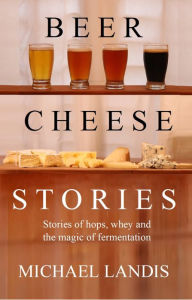 Title: Beer Cheese Stories: Stories of hops, whey and the magic of fermentation, Author: Michael Landis