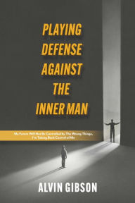 Title: Playing Defense Against the Inner Man: My Future Will Not Be Controlled By the Wrong Things, I'm Taking Back Control of Me, Author: Alvin Gibson