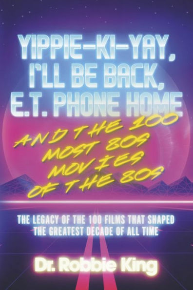 Yippie-Ki-Yay, I'll Be Back, E.T. Phone Home and the 100 Most 80s Movies of the 80s: The Legacy of the 100 Films That Shaped the Greatest Decade of All Time