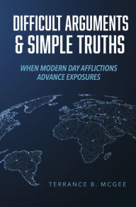 Title: Difficult Arguments & Simple Truths: When Modern Day Afflictions Advance Exposures, Author: Terrance B. McGee