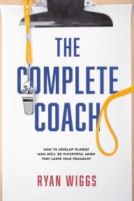Title: The Complete Coach: How to Develop Players Who Will Be Successful When They Leave Your Program!, Author: Ryan Wiggs