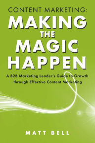 Title: Content Marketing: Making the Magic Happen: A B2B Marketing Leader's Guide to Growth Through Effective Content Marketing, Author: Matt Bell