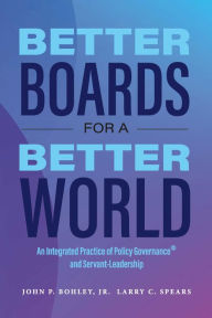 Title: Better Boards for a Better World: An Integrated Practice of Policy Governance® and Servant-Leadership, Author: John P. Bohley