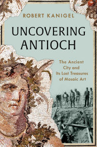 Title: Uncovering Antioch: The Ancient City and Its Lost Treasures of Mosaic Art, Author: Robert Kanigel