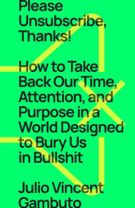 Title: Please Unsubscribe, Thanks!: How to Take Back Our Time, Attention, and Purpose in a World Designed to Bury Us in Bullshit, Author: Julio Vincent Gambuto