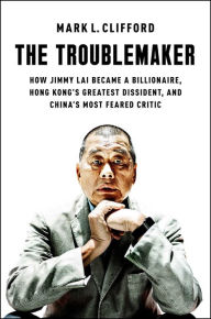 Title: The Troublemaker: How Jimmy Lai Became a Billionaire, Hong Kong's Greatest Dissident, and China's Most Feared Critic, Author: Mark L. Clifford
