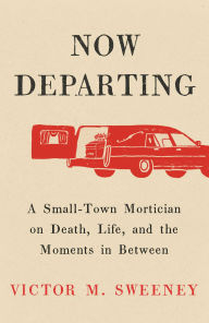 Title: Now Departing: A Small-Town Mortician on Death, Life, and the Moments in Between, Author: Victor M. Sweeney